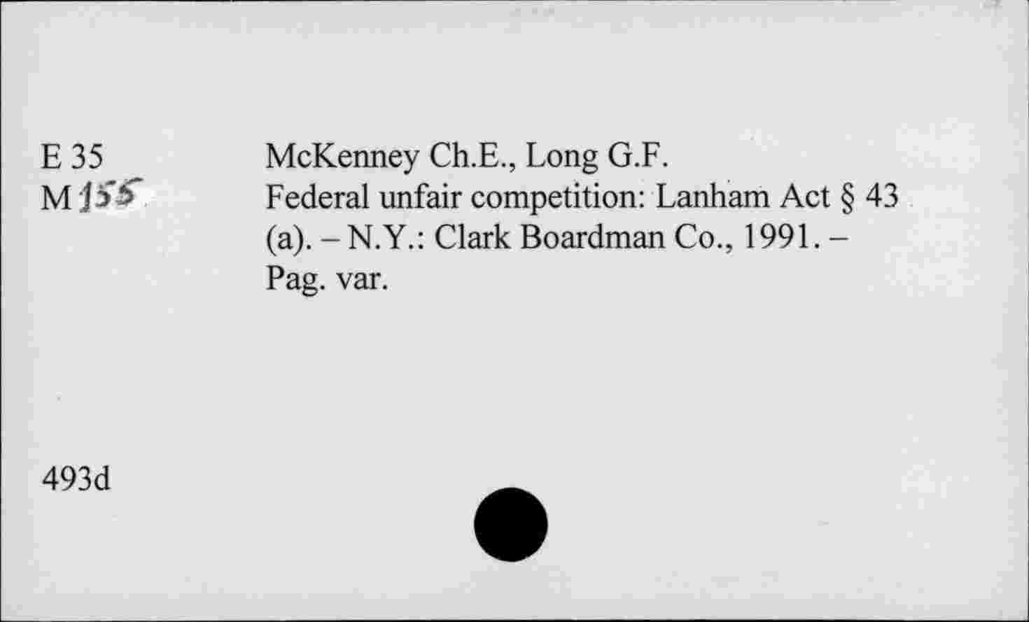 ﻿E 35	McKenney Ch.E., Long G.F.
M ji'tT Federal unfair competition: Lanham Act § 43 (a). -N.Y.: Clark Boardman Co., 1991. -Pag. var.
493d